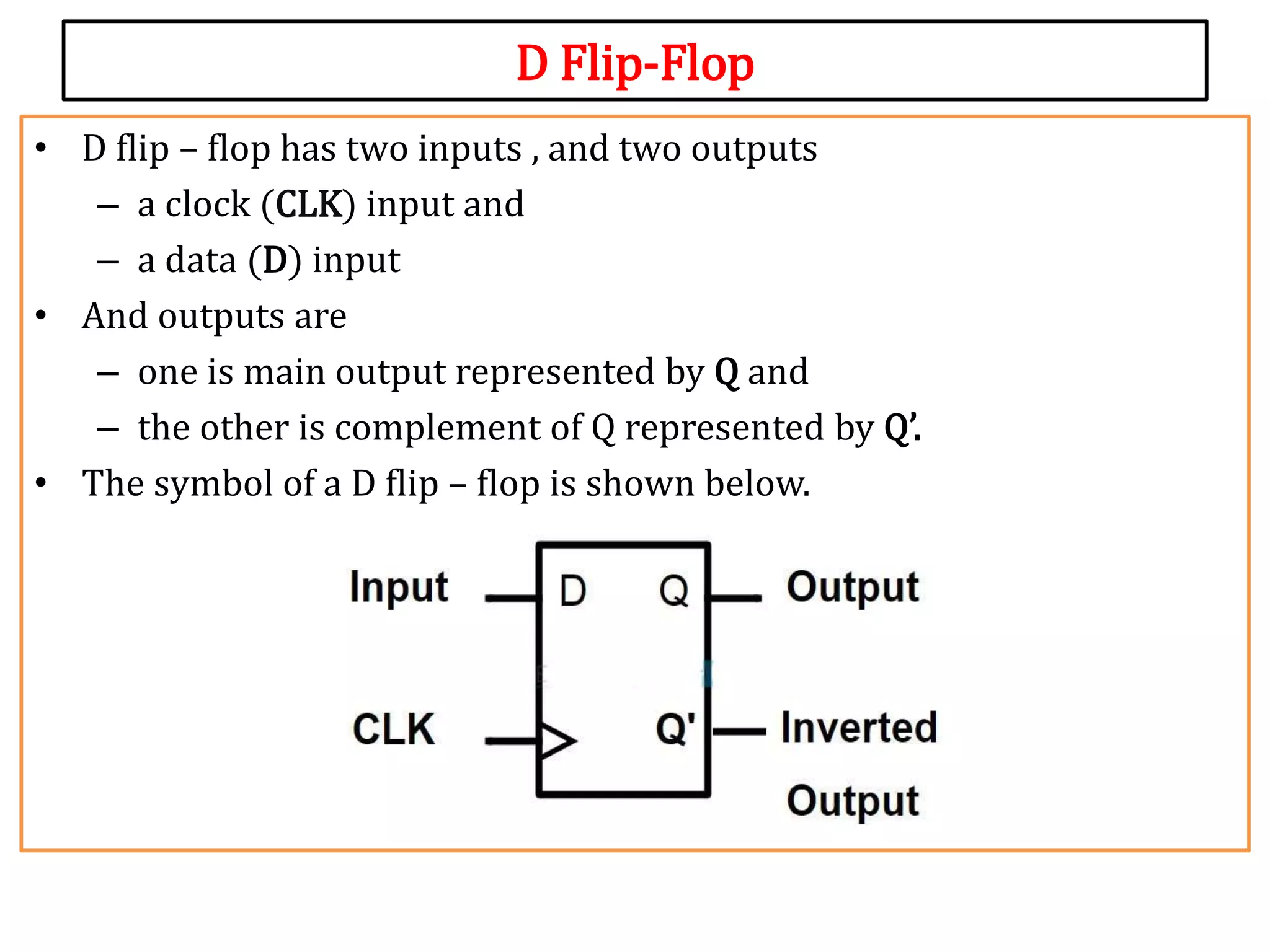 D Flip-Flop
• D flip – flop has two inputs , and two outputs
– a clock (CLK) input and
– a data (D) input
• And outputs are
– one is main output represented by Q and
– the other is complement of Q represented by Q’.
• The symbol of a D flip – flop is shown below.