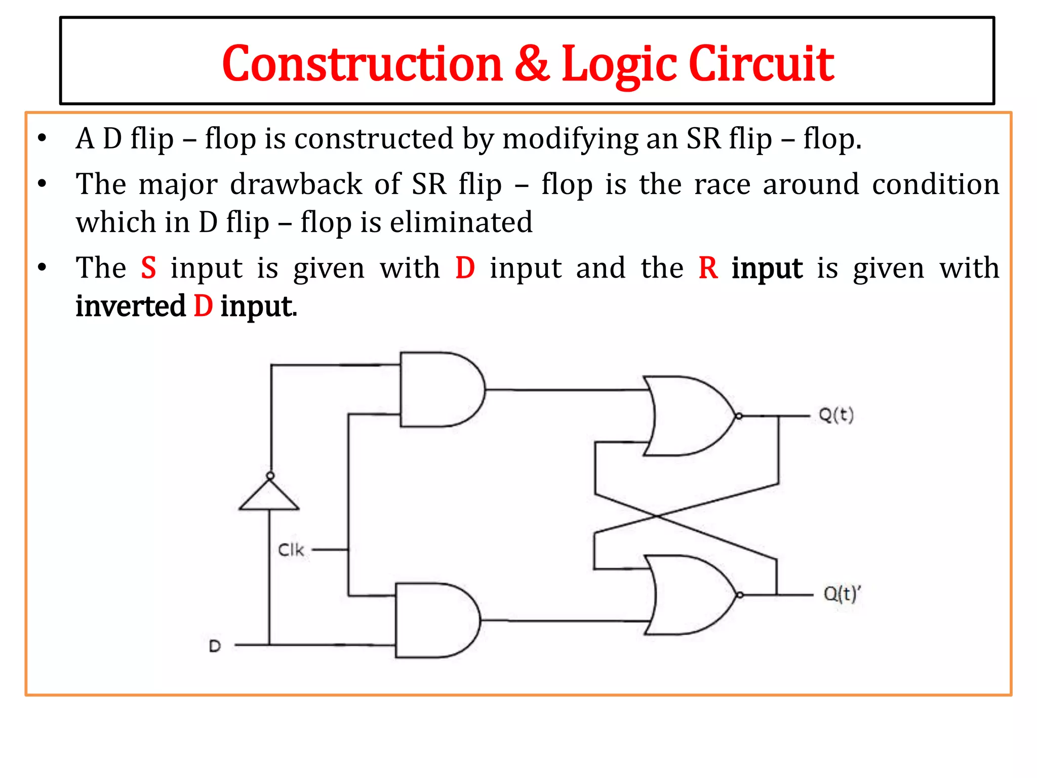 Construction & Logic Circuit
• A D flip – flop is constructed by modifying an SR flip – flop.
• The major drawback of SR flip – flop is the race around condition
which in D flip – flop is eliminated
• The S input is given with D input and the R input is given with
inverted D input.