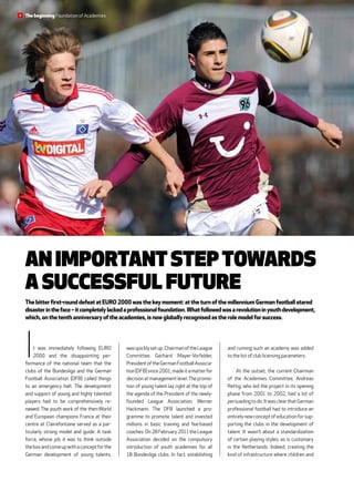 An important step towards
a successful future
Thebitterfirst-rounddefeatatEURO2000wasthe keymoment:attheturnofthemillenniumGermanfootballstared
disasterintheface–itcompletelylackedaprofessionalfoundation.Whatfollowedwasarevolutioninyouthdevelopment,
which,onthetenthanniversaryoftheacademies,isnowgloballyrecognisedastherolemodelforsuccess.
and running such an academy was added
to the list of club licensing parameters.
At the outset, the current Chairman
of the Academies Committee, Andreas
Rettig, who led the project in its opening
phase from 2001 to 2002, had a lot of
persuadingtodo.ItwasclearthatGerman
professional football had to introduce an
entirelynewconceptofeducationforsup-
porting the clubs in the development of
talent. It wasn’t about a standardization
of certain playing styles, as is customary
in the Netherlands. Indeed, creating the
kind of infrastructure where children and
wasquicklysetup.ChairmanoftheLeague
Committee Gerhard Mayer-­Vorfelder,
PresidentoftheGermanFootballAssocia-
tion(DFB)since2001,madeitamatterfor
decision at management level.The promo-
tion of young talent lay right at the top of
the agenda of the President of the newly-
founded League Association, ­Werner
Hackmann. The DFB launched a pro-
gramme to promote talent and ­invested
millions in basic training and fee-based
coaches.On28February2011theLeague
Association decided on the compulsory
introduction of youth academies for all
18  Bundesliga clubs. In fact, establishing
It was immediately following EURO
2000 and the disappointing per­
formance of the national team that the
clubs of the Bundesliga and the German
Football Association (DFB) called things
to an emergency halt. The development
and support of young and highly talented
players had to be comprehensively re-
newed. The youth work of the then-World
and ­European champions France at their
­centre at Clairefontaine served as a par-
ticularly strong model and guide. A task
force, whose job it was to think outside
theboxandcomeupwithaconceptforthe
German development of young talents,
The beginning Foundation of Academies8
 