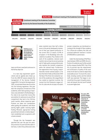 teens can thrive in, was (and continuous to
be) the key objective.
In a next step requirement specifi-
cations and an agenda were drawn up.
From the 2001-02 season onwards the
manage­ment of the German Football
League (DFL), formed at the beginning of
2001, incorporated these new structures
into the licensing regulations. One year
later the compulsory introduction of the
academies, which were growing in impor-
tance, was extended to the Bundesliga 2.
For clubs to be issued their licence (the
precondition for admission to any official
competition), they had to hire full-time
youth coaches, whose respective quali-
fications are taken into consideration
when grading the academies, with those
earning higher grades receiving higher
funding. Moreover, appropriate training
grounds had to be built, a medical depart-
ment established and co-operation with
schools initiated.
Through this the framework was
specified and, over the past ten years,
the promotion of youth and elite talent in
Germany, in which the professional clubs
premier competition are distributed ac-
cording to the strength of their academy.
For a three-star academy, the clubs are
promised additional revenues in excess
of €300,000 on a yearly basis.
Under the chairmanship of Rolf Rüss-
mann between 2002 and 2009, the certi-
fication of academies was further pushed
by the company Double PASS. Top of the
list of priorities was the measurement
and certification of quality of the acad-
emies of all clubs to create an objectively
assessable picture. To ensure this, every-
body, including coaches and the medical
staff, was examined. The league is con-
vinced that this project of quality assess-
ment will elevate German youth football
to an even higher level. 
alone invested more than half a billion
euros in this period, developed a momen-
tum of their own towards perfection. In
the current 2011-12 season, 52.4% of
all players in the Bundesliga were edu-
cated at an academy. Thus, thanks to the
work of the academies, national coach
Joachim Löw can tap into an ever-growing
well of high-quality young professionals,
who maintain the constant competition
within the national team. Furthermore,
the regeneration time of young, compre-
hensively trained national players is far
lessthanthatofolderprofessionals.With
the help of the three-star evaluation sys-
tem of the academies, the League Board
has created an important incentive: the
monies from the Champions League cof-
fers for clubs who do not play in Europe’s
2002/20032001/2002 2004/20052003/2004 2005/2006 2006/2007 2008/2009 2009/2010 2010/20112007/2008
Bundesliga 2 Academies
Bundesliga Academies
Certification of Academies
Ten years of
Academies
Decision by the General Assembly of the Academies
Constituent meeting of the Academies Committee
Constituent meeting of the Academies Committee
Rolf Rüssmann
was Chairman of
the Academies
Committee from
2002 until his
death in October
2009.
For years, DFL
Director Holger
Hieronymus and
Chairman of
the Academies
Committee
Andreas
Rettig have
been working
on further
improving youth
development
facilities.
28/02/2001
07/05/2001
26/01/2011
9
 