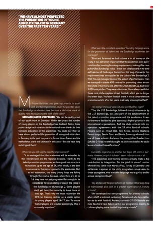Mr Mayer-Vorfelder, you gave top priority to youth
work and talent promotion. Over the past ten years
the Bundesliga academies have become a definitive mark of
­quality. How do you assess the work of the clubs?
Gerhard Mayer-Vorfelder: “We can be really proud
of our youth work in Germany. Within ten years the number
of young players in the Bundesliga has doubled. Today, these
­players edge each other out in the national team thanks to their
fantastic ­education at the academies. You could say that we
have almost perfected the promotion of young and elite talent
in Germany in the past ten years. In former times France and the
Netherlands were the ultimate in this area – but we have long
outstripped them.”
Where do you still see the need for improvement?
“It is envisaged that the academies will be extended to
the Third Division and the regional divisions. Thanks to the
­talent promotion programmes we have good sub-structural
foundations up to the age of 14, after which, in the best
case scenario, the players go on to the academies. But,
in my estimation, too many young boys are falling
through the cracks, because, when they are 13 or
14, they have not yet progressed far enough to be
con­sidered for an academy of one of the clubs in
the Bundesliga or Bundesliga 2. Some players
don’t yet have the maturity to leave home at
that age. That’s why we must reconsider the
DFB-run training centres as a viable option
for young players aged 14–17, too. To ensure
that all ­players are scouted accordingly. This is
­extremely important.”
What were the important aspects of founding the programme
for the promotion of talent and the Bundesliga academies ten
years ago?
“First and foremost we had to have a lot of money at the
ready. It was extremely important that the academies were a pre-
condition for meeting licensing requirements, making this com-
pulsory for Bundesliga clubs. I drove this idea forward in my time
as Chairman of the League Committee. Not long afterwards this
requirement was also applied to the clubs of the Bundesliga 2.
With this, we managed to cover the aspect of performance. Then
we managed to create 400 centres for promoting talent across
the whole of Germany and, after the 2006 World Cup, built over
1,000 mini pitches.They were milestones. I have always said that
these mini pitches replace street football, which you no longer
find these days. You learn football there. It was a comprehensive
promotion which, after ten years, is already showing its effect.”
This ‘comprehensive’ concept also went further, right?
“Yes, the U19 Bundesliga, followed shortly afterwards by
the U17 Bundesliga, was also part of the establishment of
the talent promotion programme and the academies. It was
further­more decided to give scouting a higher priority in the
international organisations. And the clubs entered into co­
operation agreements with the 29 elite football schools.
­Players such as Mesut Özil, Toni Kroos, Jerome Boateng,
­Dennis Aogo, Serdar Tasci and Mario Gomez graduated from
one of these schools. And even the young Julian Draxler from
Schalke 04 was recently brought to an elite school so he could
leave school with qualifications.”
Currently, migration is another hot topic off pitch in Ger-
many. However, on pitch it doesn’t seem to be an issue at all …
“The academies and training centres actually make a big
contribution to integration. On the pitch it doesn’t matter
whether you come from North Africa, Turkey or Germany. And
as German is spoken on the pitch, integration comes easier to
these youngsters, who learn the language more quickly and to
a more competent level.”
You addressed the elite schools of football. What was done
so that football also took on a greater significance in primary
schools?
“We developed our own programme for primary schools,
where staff are almost exclusively female and who have rather
less to do with football. Anyway, currently 20,000 female and
male teachers have taken part in our programme, leading to
children playing more football in primary schools.”
11
“We have almost perfected
the promotion of young
and elite talent in Germany
over the past ten years.”
 