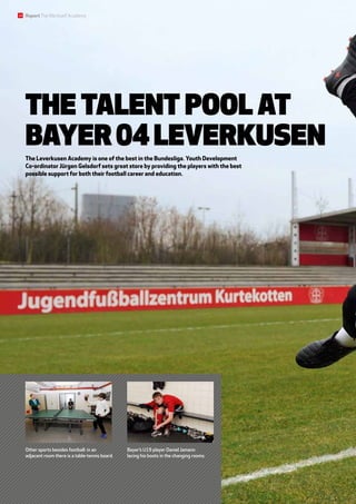 Other sports besides football: in an
adjacent room there is a table-tennis board.
Bayer’s U19 player Daniel Jamann
lacing his boots in the changing rooms.
The talent pool at
Bayer04Leverkusen
The Leverkusen Academy is one of the best in the Bundesliga. Youth Development
Co-ordinator Jürgen Gelsdorf sets great store by providing the players with the best
possible support for both their football career and education.
14 ReportTheWerkself Academy
 