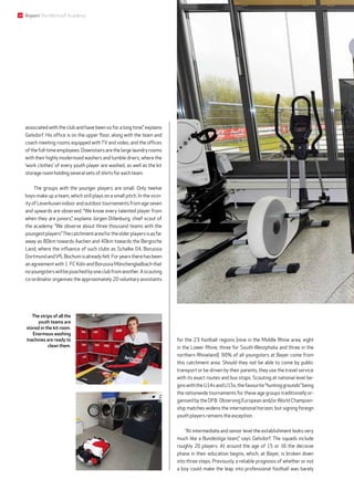 ­associated with the club and have been so for a long time,” explains
Gelsdorf. His office is on the upper floor, along with the team and
coach meeting rooms equipped with TV and video, and the offices
of thefull-timeemployees.Downstairsarethelargelaundryrooms
with their highly modernised washers and tumble driers, where the
‘work clothes’ of every youth player are washed, as well as the kit
storage room holding several sets of shirts for each team.
The groups with the younger players are small. Only twelve
boys make up a team, which still plays on a small pitch. In the vicin-
ityofLeverkusenindoorandoutdoortournamentsfromageseven
and upwards are observed. “We know every talented player from
when they are juniors,” explains Jürgen Dillenburg, chief scout of
the academy. “We observe about three thousand teams with the
youngestplayers.”Thecatchmentareafortheolderplayersisasfar
away as 80km towards Aachen and 40km towards the Bergische
Land, where the influence of such clubs as Schalke 04, Borussia
DortmundandVfLBochumisalreadyfelt.Foryearstherehasbeen
an agreement with 1. FC Köln and Borussia Mönchen­gladbach that
noyoungsterswillbepoachedbyoneclubfromanother.Ascouting
co-ordinator organises the approximately 20 voluntary assistants
for the 23 football regions (nine in the Middle Rhine area, eight
in the Lower Rhine, three for South-Westphalia and three in the
northern Rhineland). 90% of all youngsters at Bayer come from
this catchment area. Should they not be able to come by public
transport or be driven by their parents, they use the travel service
with its exact routes and bus stops. Scouting at national level be-
ginswiththeU14sandU15s,thefavourite“huntinggrounds”being
the nationwide tournaments for these age groups traditionally or-
ganised by the DFB. Observing European and/or World Champion-
ship matches widens the international horizon, but signing foreign
youth players remains the exception.
“At intermediate and senior level the establishment looks very
much like a Bundesliga team,” says Gelsdorf. The squads include
roughly 20 players. At around the age of 15 or 16 the decisive
phase in their education begins, which, at Bayer, is broken down
into three steps. Previously, a reliable prognosis of whether or not
a boy could make the leap into professional football was barely
The strips of all the
youth teams are
stored in the kit room.
Enormous washing
machines are ready to
clean them.
18 ReportTheWerkself Academy
 