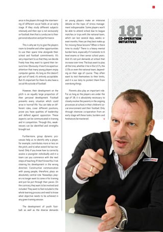 on young players make an intensive
debate on the topic of stress manage-
ment ­indispensable. Some players won’t
be able to attend school due to league
matches or trips with the national team,
which can last several days, weeks or
even months. How can they best make up
for missing these lessons? When is there
time to study? There is a heavy mental
burden here, especially if it extends to A
level ­exams or their senior school years.
And it’s not just demands at school that
increase over time. The boys want to play
all the time, whether it be in the U17s, the
U19s or even the national team, depend-
ing on their age of course. They often
want to test themselves to their limits,
and it is our duty to protect them from
overdoing things.
Parents also play an important role.
For as long as the players are under the
age of 18, it is absolutely necessary to
closely involve the parents in the ongoing
processes at school, in their children’s so-
cial environment and their football. Only
through intensive co-operation from an
early stage will these tasks, burdens and
hindrances be mastered.
181co-operation
initiatives
ance in the players through the intertwin-
ing of different social fields at an early
stage. If they study different subjects
intensely and their eye is not exclusively
on football, then that is conducive to their
personal education and performance.
This is why we try to give the players
room to breathe and other opportunities
to use their spare time alongside their
school and football commitments. It’s
very important to us that they can decide
freely how they want to spend their lei-
suretime.Obviously,ithasn’tescapedour
attention that many young players enjoy
computer games. As long as this doesn’t
get out of hand, it’s entirely acceptable.
But it’s important for them to also have a
social life outside of football.
However, their development on the
pitch is an equally large proportion of
their personal development. Football
presents every situation which could
arise in ‘normal’ life. You can take on dif-
ferent roles, cover different positions,
prove you have qualities of leadership
and defend against opposition. These
aspects can be communicated in training
and in competition. Through this, weak-
nesses can be identified and strengths
brought out.
Furthermore, group dynamic pro­
cesses help us to identify why a player,
for example, contributes more or less on
the pitch, and to what extent he has ma-
tured. Only if you know how to correctly
assess a youngster individually and in a
team can you commence with the next
stepsofteaching.IfIdon’tknowthis,Irisk
steering his development in the wrong
direction. Constructive communication
with young people, therefore, plays an
absolutely central role. Nowadays play-
ers no longer want to come in for training
and just be put through their paces. On
the contrary, they want to be involved and
included.They want to feel included in the
whole learning process and need to know
what objective needs to be achieved in
any given training session.
The development of youth foot-
ball, as well as the diverse demands
21
 