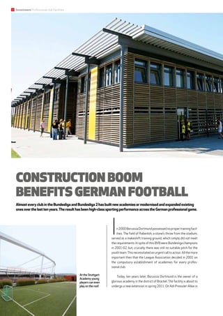 In2000BorussiaDortmundpossessednopropertrainingfacil-
ities. The field of Rabenloh, a stone’s throw from the stadium,
served as a makeshift training ground, which simply did not meet
the requirements. In spite of this BVB were Bundesliga cham­pions
in 2001-02, but, crucially, there was still no suitable pitch for the
youth team.This necessitated an urgent call to action. All the more
important then that the League Association decided in 2001 on
the compulsory establishment of academies for every profes-
sional club.
Today, ten years later, Borussia Dortmund is the owner of a
glorious academy in the district of Brackel. The facility is about to
undergo a new extension in spring 2011. On Adi-Preissler-Allee in
Construction boom
benefits German football
AlmosteveryclubintheBundesligaandBundesliga2hasbuiltnewacademiesormodernisedandexpandedexisting
onesoverthelasttenyears.Theresulthasbeenhigh-classsportingperformanceacrosstheGermanprofessionalgame.
At the Stuttgart
Academy young
players can even
play on the roof.
Investment Professional club facilities22
 
