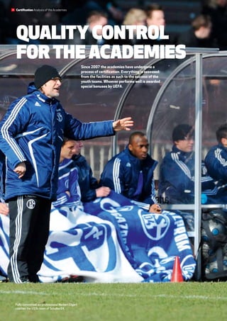 Fully committed: ex-professional Norbert Elgert
coaches the U19s team of Schalke 04.
Quality control
for the academies
Since 2007 the academies have undergone a
process of certification. Everything is assessed:
from the facilities as such to the success of the
youth teams. Whoever performs well is awarded
special bonuses by UEFA.
Certification Analysis of the Academies26
 