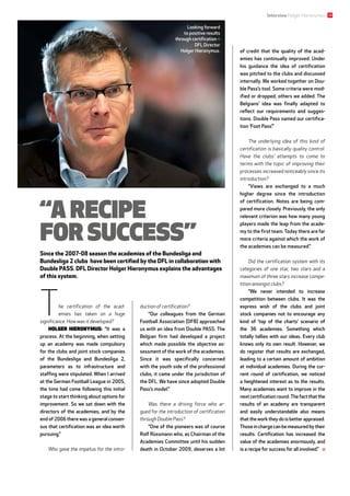 29Interview Holger Hieronymus
The certification of the acad­
emies has taken on a huge
­significance. How was it developed?
Holger Hieronymus: “It was a
process. At the beginning, when setting
up an academy was made compulsory
for the clubs and joint stock companies
of the Bundesliga and Bundesliga  2,
­parameters as to infrastructure and
staffing were stipulated. When I arrived
at the German Football League in 2005,
the time had come following this initial
stage to start thinking about options for
improvement. So we sat down with the
directors of the academies, and by the
end of 2006 there was a general consen-
sus that certification was an idea worth
pursuing.”
Who gave the impetus for the intro­
duction of certification?
“Our colleagues from the German
Football Association (DFB) approached
us with an idea from Double PASS. The
Belgian firm had developed a project
which made possible the objective as-
sessment of the work of the academies.
Since it was specifically concerned
with the youth side of the professional
clubs, it came under the jurisdiction of
the DFL. We have since adopted Double
Pass’s model.”
Was there a driving force who ar­
gued for the introduction of certification
through Double Pass?
“One of the pioneers was of course
Rolf Rüssmann who, as Chairman of the
Academies Committee until his sudden
death in October 2009, deserves a lot
Looking forward
to positive results
through certification –
DFL Director
Holger Hieronymus. of credit that the quality of the acad-
emies has continually improved. Under
his guidance the idea of certification
was pitched to the clubs and discussed
internally. We worked together on Dou-
ble Pass’s tool. Some criteria were mod-
ified or dropped, others we added. The
Belgians’ idea was finally adapted to
reflect our requirements and sugges-
tions. Double Pass named our certifica-
tion ‘Foot Pass’.”
The underlying idea of this kind of
certification is basically quality control.
Have the clubs’ attempts to come to
terms with the topic of improving their
processes increased noticeably since its
introduction?
“Views are exchanged to a much
higher degree since the introduction
of certification. Notes are being com-
pared more closely. Previously, the only
relevant criterion was how many young
players made the leap from the acade-
my to the first team. Today there are far
more criteria against which the work of
the academies can be measured.”
Did the certification system with its
categories of one star, two stars and a
maximum of three stars increase compe­
tition amongst clubs?
“We never intended to increase
competition between clubs. It was the
express wish of the clubs and joint
stock companies not to encourage any
kind of ‘top of the charts’ scenario of
the 36  academies. Something which
totally tallies with our ideas. Every club
knows only its own result. However, we
do register that results are exchanged,
leading to a certain amount of ambition
at individual academies. During the cur-
rent round of certification, we noticed
a heightened interest as to the results.
Many academies want to improve in the
next certification round.The fact that the
results of an academy are transparent
and easily understandable also means
that the work they do is better appraised.
Those in charge can be measured by their
results. Certification has increased the
value of the academies enormously, and
is a recipe for success for all involved.”
“A recipe
for success”
Since the 2007-08 season the academies of the Bundesliga and
Bundesliga 2 clubs have been certified by the DFL in collaboration with
Double PASS. DFL Director Holger Hieronymus explains the advantages
of this system.
 