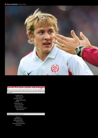 Communication with young players, as here with Lewis Holtby, is a secret of success for Thomas Tuchel.
ThomasTuchel 1. FSVMainz 05
Andre Schubert SC Paderborn 07
Marco Kurz 1. FC Kaiserslautern
MichaelBüskensSpVgg Greuther Fürth
Frank Schäfer 1. FC Köln
Rico Schmitt FC Erzgebirge Aue
Norbert Meier Fortuna Düsseldorf
Peter Hyballa Alemannia Aachen
Theo Schneider SC Rot-Weiß Oberhausen
Marco Pezzaiuoli 1899 Hoffenheim
Current first team coaches and managers
whopreviouslyworkedatanAcademy
Coaches
Helmut Schulte FC St. Pauli
ErnstTanner 1899 Hoffenheim
Uwe Stöver FSVFrankfurt 1899
Andre Schubert SC Paderborn 07
Max Eberl Borussia Mönchengladbach
Andreas Rettig FC Augsburg
Managers/Sporting Directors
many of the club’s training principles, and is lived right down to the
different ages in the youth setup. The playing philosophy is mal-
leable and can, to a certain extent be adapted to suit the current
situation, but neither I nor any of the other coaches can turn things
upside down here. The very first focus of our playing philosophy
involves tenacious work against the ball. Defence training is ball-
oriented, and involves a lot of running, and requires the right dose
of aggression. It’s a very energetic style, with the focus on acting,
notreacting,eveniftheoppositionisinpossession.Mainz05basi-
cally favours a fundamentally British style of play: quickfire, fast-
moving, aggressive and strong in the challenge. We have enriched
these features with a strong emphasis on a flat passing game, so
essentially a departure from using a lot of long-balls, with a con-
stant attacking mentality. The aim is to get into the opponent’s
danger zone fast, with precise through-passes played at a very
high tempo.
Training routines are geared towards this philosophy in our
youth teams as well. Young players in the first team already know
34 Guest contributionThomasTuchel
 