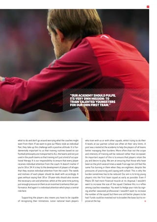 what to do and don’t go around worrying what the coaches might
want from them. If we want to give our Mainz style an individual
flair, they take up this challenge with a positive attitude. It is fun-
damentally important to us that training routines based on our
football philosophy are transported to ALL the teams and not just
used in the youth teams so that training isn’t just a kind of occupa-
tional therapy. It is our responsibility to ensure that every player
receives individual attention from the coach. It doesn’t matter if
you’re 18 or 34. It is key to the development of players of all ages
that they receive individual attention from the coach. The needs
and motives of each player should be dealt with accordingly. It
goes without saying that 18 or 19-year-olds should also receive
the necessary care and attention, whilst at the same time putting
just enough pressure on them as an incentive to enhance their per-
formance. And again it is individual attention which plays a central
role here.
Supporting the players also means you have to be capable
of recognizing their limitations. Junior national team players
who train with us or with other squads, whilst trying to do their
A levels at our partner school are often at their very limits. A
post was created at the academy to help the players of all teams
better managing their burdens. More often than not the scope
and intensity of training will be reduced rather than increased.
An important aspect of this is to ensure that players retain the
joy and desire to play. We aim at ensuring that those who have
been on the pitch several times a week from age ten still feel the
same fire burning in them when they are eighteen, despite the
pressures of practicing and coping with school. This is why the
burden sometimes has to be reduced. Our aim is to bring young
players into the first team squad as early as possible. Even if
Mainz 05 had more financial muscle at its disposal, I wouldn’t
want to increase the size of the squad. I believe this is a reflex
among coaches nowadays. You want to hedge your risks by sign-
ing another seasoned professional. I wouldn’t want to increase
the number of the squad, but there are still better players to be
had. Funds could be invested not to broaden the base, but to im-
prove at the top.
“Our academy should fulfil
its very own mission: to
train talented youngsters
for our own first team.”
35
 