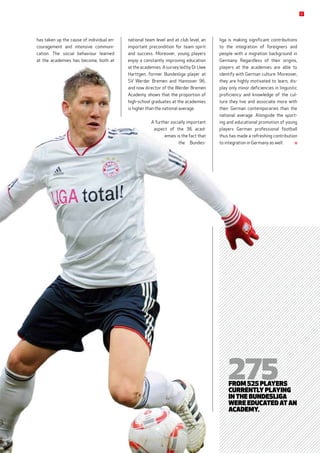 liga is making significant contributions
to the integration of foreigners and
­people with a migration background in
Germany. Regardless of their origins,
players at the academies are able to
identify with German culture. Moreover,
they are highly motivated to learn, dis-
play only minor deficiencies in linguistic
proficiency and knowledge of the cul-
ture they live and associate more with
their German contemporaries than the
national average. Alongside the sport-
ing and educational promotion of young
players German professional football
thus has made a refreshing contribution
to integration in Germany as well. 
national team level and at club level, an
important precondition for team spirit
and success. Moreover, young players
enjoy a constantly improving education
at the academies. A survey led by Dr Uwe
Harttgen, former Bundesliga player at
SV Werder Bremen and Hannover 96,
and now director of the Werder Bremen
Academy, shows that the proportion of
high-school graduates at the academies
is higher than the national average.
A further socially important
aspect of the 36 acad-
emies is the fact that
the Bundes­
275from 525 Players
currently playing
in the Bundesliga
were educated at an
academy.
has taken up the cause of individual en-
couragement and intensive communi-
cation. The social behaviour learned
at the academies has become, both at
5
 