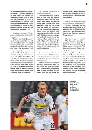 the Bundesliga or Bundesliga 2. On aver-
age there are 15 academy graduates in
the squad of every club. After just ten
years such a quota is surely no mean
feat. That currently 107 (or 20.4%) of
Bundesliga players are still active at the
club where they were educated further
shows how great the trust in the clubs’
own young talent has become – and just
how good these young players are.”
At the same time the quota of foreign
players in the Bundesliga has declined in
recent years.
“For a long time after the Bosman rul-
ing the situation was such that more and
more players from abroad were obliged
to come to Germany and young German
talent barely had a chance. This may have
been due to a lack of confidence in our
own young players, but also in their inad-
equate football skills. Through the acad-
emies this quality has increased enor-
mously and, with this, the confidence of
clubs in its own youth has grown. Today,
young German players are technically
and tactically well-educated. As a conse-
quence, more and more German players
are taking to the field of professional
football. There are already 57 German
players in the Bundesliga and the figure
is as high as 71% in the Bundesliga 2.”
The clubs have invested a lot of
­money in their academies.
“Since the introduction of the acad-
emies in 2001, clubs have invested
around €520 million in educating young
players. In this season alone €90 mil-
lion has flowed from the League to the
academies – more than ever before.
Clubs have pooled their investments
into the infrastructure in particular.
Training centres were built, the exist-
ing ones were modernised or enlarged,
highly skilled coaches were employed
and residential schools set up, and
much more. These are all investments
which will pay off in the future. The
players, who have graduated from the
academies over a period of four, five or
more years, are just now coming into
professional football.”
The performance of the German
national team at the 2010 World Cup in
South Africa attracted worldwide atten-
tion. What role does the League play in
this development?
“Without the work and support of
the League the successes of the Ger-
man national team would be inconceiv-
able. Crucially, thanks to the academies,
there are more and better educated
players today than ever before. The
German Football League is tapping this
well of talent, and because of this, the
national team has a real chance of win-
ning titles again.”
How can the Bundesliga maintain
this high standard of player education?
“To ensure the quality of education
we have introduced certification for the
academies. Thus the clubs receive infor-
mation from a neutral source on where
they rank and where there is potential
for improvement.”
What other measures are in place?
“The Academies Committee is
constantly working on ideas for im-
provement. Above all, networking with
schools is being encouraged. The com-
bination of a career in football with a
school education or vocational training
is elementary. Only a very few young
talents actually make the final leap
into professional football. We therefore
consider it our social responsibility to
provide youngsters, even outside of
football, with the best possible educa-
tion. That more young boys from the
academies go on to a grammar school
than the national average shows that
this aspect of education is also taken
very seriously indeed.”
Confidence
paying off: Tobias
Levels, 24, has
been playing
for Borussia
Mönchengladbach
for over a decade
7
 