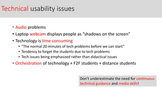 Technical usability issues
• Audio problems
• Laptop webcam displays people as ”shadows on the screen”
• Technology is time consuming
• ”The normal 20 minutes of tech problems before we can start”
• Tendency to forget the students due to tech problems
• Tech issues being emphasized rather than didactical issues
• Orchestration of technology + F2F students + distance students
Don’t underestimate the need for continuous
technical guidance and media skills!
 