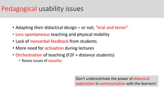 Pedagogical usability issues
• Adapting their didactical design – or not; “trial and terror”
• Less spontaneous teaching and physical mobility
• Lack of nonverbal feedback from students
• More need for activation during lectures
• Orchestration of teaching (F2F + distance students)
• Raises issues of equality
Don’t underestimate the power of didactical
exploration in communication with the learners!
 