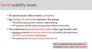 Social usability issues
• AC-based classes often creates anonymity
• No feelings of community between the groups
• The distance group have created a tight bonding
• F2F students exclude distance group from shared information
• The traditional (passive) learning culture does not transfer well
• Hesitance towards demanding interactivity of students during lectures
• Treshold to participate in discussions
• The presence of interactive students benefits all
Don’t underestimate the power of
creating dialogue and relationships!
 