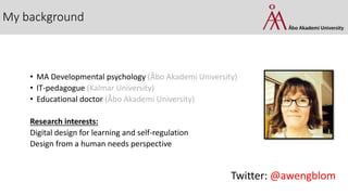 My background
• MA Developmental psychology (Åbo Akademi University)
• IT-pedagogue (Kalmar University)
• Educational doctor (Åbo Akademi University)
Research interests:
Digital design for learning and self-regulation
Design from a human needs perspective
Twitter: @awengblom
 