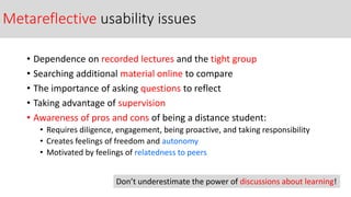 Metareflective usability issues
• Dependence on recorded lectures and the tight group
• Searching additional material online to compare
• The importance of asking questions to reflect
• Taking advantage of supervision
• Awareness of pros and cons of being a distance student:
• Requires diligence, engagement, being proactive, and taking responsibility
• Creates feelings of freedom and autonomy
• Motivated by feelings of relatedness to peers
Don’t underestimate the power of discussions about learning!
 