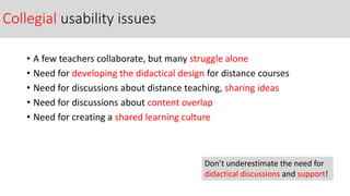 Collegial usability issues
• A few teachers collaborate, but many struggle alone
• Need for developing the didactical design for distance courses
• Need for discussions about distance teaching, sharing ideas
• Need for discussions about content overlap
• Need for creating a shared learning culture
Don’t underestimate the need for
didactical discussions and support!
 