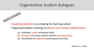 Cogenerative student dialogues
• Involving students in co-creating the learning culture
• Organised student meetings to discuss non-content related issues:
(a) Individual needs and group needs
(b) Reactions on course content and the learning process
(c) Possibilities for optimizing teaching and learning
(Bondi et al., 2016)
 