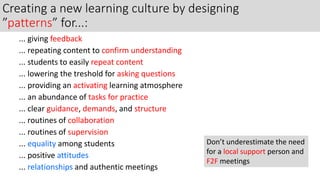 Creating a new learning culture by designing
”patterns” for...:
... giving feedback
... repeating content to confirm understanding
... students to easily repeat content
... lowering the treshold for asking questions
... providing an activating learning atmosphere
... an abundance of tasks for practice
... clear guidance, demands, and structure
... routines of collaboration
... routines of supervision
... equality among students
... positive attitudes
... relationships and authentic meetings
Don’t underestimate the need
for a local support person and
F2F meetings
 
