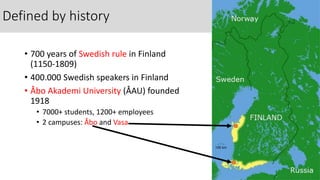 Defined by history
• 700 years of Swedish rule in Finland
(1150-1809)
• 400.000 Swedish speakers in Finland
• Åbo Akademi University (ÅAU) founded
1918
• 7000+ students, 1200+ employees
• 2 campuses: Åbo and Vasa
 