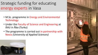 Strategic funding for educating
energy experts in Vasa
• M.Sc. programme in Energy and Environmental
Technology
• Under the Faculty of Science and Engineering at
ÅAU in Åbo (Turku)
• The programme is carried out in partnership with
Novia (University of Applied Sciences)
 