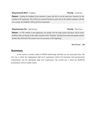 Word Count - 508
Summary
In this section is mostly related to DSDM methodology and there are two main parts here. The
first one is about the inappropriate high level requirement (which tell functional and non-functional
requirements) and the appropriate high level requirement. The second one is about the MoSCoW
prioritisation with its suitable reason.
Requirements Nine : Feedback Priority : Could have
Reason : Getting the feedback from customer it good, but this is not the must have function for the
website at the beginning. This will be an essential function in later, but for the started company with the
new system, the feedback will be got from somewhere.
Requirements Ten : Help Section Priority : Won’t have
Reason : As the website is just beginning, few people will use help section and there will be lesser
problems they are facing. In fact older customer from “Nutrarly” already know about the quality and the
product they delivered, this section won’t be necessary at the beginning.
 