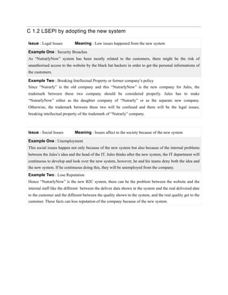 C 1.2 LSEPI by adopting the new system
Issue : Legal Issues Meaning : Law issues happened from the new system
Example One : Security Breaches
As “NutrarlyNow” system has been mostly related to the customers, there might be the risk of
unauthorised access to the website by the black hat hackers in order to get the personal informations of
the customers.
Example Two : Breaking Intellectual Property or former company’s policy
Since “Nutrarly” is the old company and this “NutrarlyNow” is the new company for Jules, the
trademark between these two company should be considered properly. Jules has to make
“NutrarlyNow” either as the daughter company of “Nutrarly” or as the separate new company.
Otherwise, the trademark between these two will be confused and there will be the legal issues;
breaking intellectual property of the trademark of “Nutrarly” company.
Issue : Social Issues Meaning : Issues affect to the society because of the new system
Example One : Unemployment
This social issues happen not only because of the new system but also because of the internal problems
between the Jules’s idea and the head of the IT. Jules thinks after the new system, the IT department will
continuous to develop and look over the new system, however, he and his teams deny both the idea and
the new system. If he continuous doing this, they will be unemployed from the company.
Example Two : Lose Reputation
Hence “NutrarlyNow” is the new B2C system, there can be the problem between the website and the
internal staff like the different between the deliver data shown in the system and the real delivered date
to the customer and the different between the quality shown in the system, and the real quality get to the
customer. These facts can loss reputation of the company because of the new system.
 