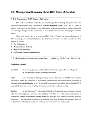 C 2. Management Summary about BCS Code of Conduct
C 2.1 Purpose of BCS Code of Conduct
BCS Code of Conduct is neither the law nor code algorithm to develop the system. This is the
guidelines of professional body created by BCS (British Computer Society). BCS Code of Conduct is
used for better choice in the situation of grey ethical area, which people confuse to choose between the
two parts to get the right way. So its purpose is to avoid the ethical issues while developing the computer
system.
There is the member fees to be members of BCS Code of Conduct and have to take exam for it.
After examining, one will be certified to use the BCS Code of Conduct and follow to follow the Four
Sections as follow -
1. The Public Interest
2. Duty To Relevant Authority
3. Duty To The Profession
4. Professional Competence and Integrity
C 2.2 Professional Issues happened from considering BCS Code of Conduct
The Public Interest
Guideline : “5. Conduct professional activities without discrimination against clients or colleagues”
“6. You Shall reject any offer of bribery or inducement.”
Case : Since “Nutrarly” is the large company and now the owner and the CEO want to expend
it to the B2C market, the competitors of the company would make the development process slow down by
offing the bribery or inducement to the “Systemwork” system developer and the action of Head of IT is
unacceptable from time to time by telling the negative words in the workshop meeting.
Solution : As the “Systemwork” follows the BCS Code of Conduct the developer has to reject the
offer from the competitors according to the guideline No.6. Also one of the professional activities is
“conducting without discrimination against clients” the developer shall not be discriminated about the
head of the IT and continuous according to the time box. What if the developer discriminated, there will
be the internal conflict during each future workshop and it will lead no one for the good.
 