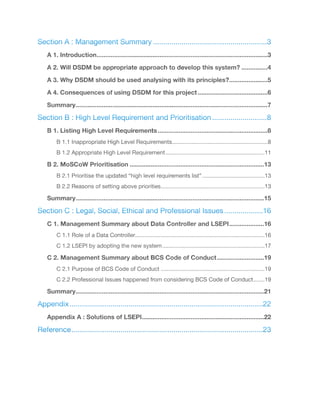 Section A : Management Summary	 3
........................................................
A 1. Introduction 3..................................................................................................
A 2. Will DSDM be appropriate approach to develop this system? 4...............
A 3. Why DSDM should be used analysing with its principles? 5......................
A 4. Consequences of using DSDM for this project 6........................................
Summary 7..............................................................................................................
Section B : High Level Requirement and Prioritisation	 8
...........................
B 1. Listing High Level Requirements 8...............................................................
B 1.1 Inappropriate High Level Requirements	 8
............................................................
B 1.2 Appropriate High Level Requirement	 11
..............................................................
B 2. MoSCoW Prioritisation 13.............................................................................
B 2.1 Prioritise the updated “high level requirements list”	 13
.......................................
B 2.2 Reasons of setting above priorities	 13
.................................................................
Summary 15............................................................................................................
Section C : Legal, Social, Ethical and Professional Issues	 16
...................
C 1. Management Summary about Data Controller and LSEPI 16....................
C 1.1 Role of a Data Controller	 16
.................................................................................
C 1.2 LSEPI by adopting the new system	 17
................................................................
C 2. Management Summary about BCS Code of Conduct 19...........................
C 2.1 Purpose of BCS Code of Conduct	 19
.................................................................
C 2.2 Professional Issues happened from considering BCS Code of Conduct	 19
.......
Summary 21............................................................................................................
Appendix	 22
...............................................................................................
Appendix A : Solutions of LSEPI 22......................................................................
Reference	 23..............................................................................................
 