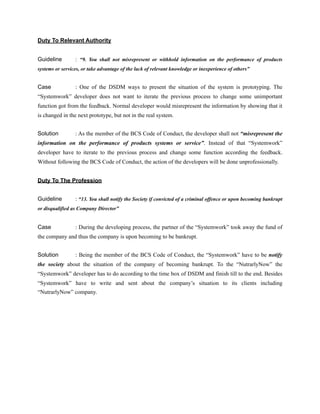 Duty To Relevant Authority
Guideline : “9. You shall not misrepresent or withhold information on the performance of products
systems or services, or take advantage of the lack of relevant knowledge or inexperience of others”
Case : One of the DSDM ways to present the situation of the system is prototyping. The
“Systemwork” developer does not want to iterate the previous process to change some unimportant
function got from the feedback. Normal developer would misrepresent the information by showing that it
is changed in the next prototype, but not in the real system.
Solution : As the member of the BCS Code of Conduct, the developer shall not “misrepresent the
information on the performance of products systems or service”. Instead of that “Systemwork”
developer have to iterate to the previous process and change some function according the feedback.
Without following the BCS Code of Conduct, the action of the developers will be done unprofessionally.
Duty To The Profession
Guideline : “13. You shall notify the Society if convicted of a criminal offence or upon becoming bankrupt
or disqualified as Company Director”
Case : During the developing process, the partner of the “Systemwork” took away the fund of
the company and thus the company is upon becoming to be bankrupt.
Solution : Being the member of the BCS Code of Conduct, the “Systemwork” have to be notify
the society about the situation of the company of becoming bankrupt. To the “NutrarlyNow” the
“Systemwork” developer has to do according to the time box of DSDM and finish till to the end. Besides
“Systemwork” have to write and sent about the company’s situation to its clients including
“NutrarlyNow” company.
 