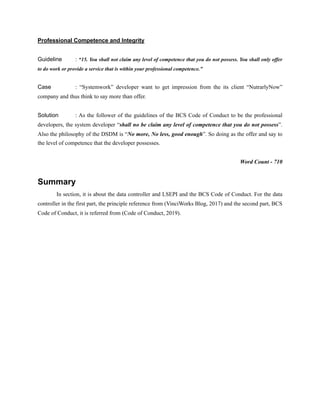Professional Competence and Integrity
Guideline : “15. You shall not claim any level of competence that you do not possess. You shall only offer
to do work or provide a service that is within your professional competence.”
Case : “Systemwork” developer want to get impression from the its client “NutrarlyNow”
company and thus think to say more than offer.
Solution : As the follower of the guidelines of the BCS Code of Conduct to be the professional
developers, the system developer “shall no be claim any level of competence that you do not possess”.
Also the philosophy of the DSDM is “No more, No less, good enough”. So doing as the offer and say to
the level of competence that the developer possesses.
Word Count - 710
Summary
In section, it is about the data controller and LSEPI and the BCS Code of Conduct. For the data
controller in the first part, the principle reference from (VinciWorks Blog, 2017) and the second part, BCS
Code of Conduct, it is referred from (Code of Conduct, 2019).
 