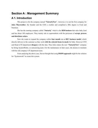 Section A : Management Summary
A 1. Introduction
This project is for the company named “NutrarlyNow” , however, it is not the first company for
Jules Mayweather, the founder and the CEO, a mother and completed a BSc degree in Food and
Nutrition.
She has the running company called “Nutrarly” which is the B2B business that sales baby food
and has about 100 employees. They mainly sale to supermarkets with the processes of accept, process
and distribute orders.
Now she wants to expand the company within four month into a B2C business model, which
directly delivers to the customer as they wish with the selected items in meals for baby. However CFO
and Head of IT department disagree with the idea. Thus Jules makes the new “NutrarlyNow” company
by hiring SystemWorks, as outsourcing team. For the maintenance in later cases, she desires to maintain
with her old company’s IT department team.
From analysing the above case, Steven thought that using DSDM approach might be the solution
for “Systemwork” to create this system.
 