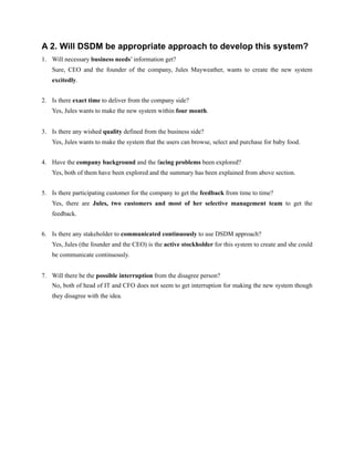 A 2. Will DSDM be appropriate approach to develop this system?
1. Will necessary business needs’ information get?
Sure, CEO and the founder of the company, Jules Mayweather, wants to create the new system
excitedly.
2. Is there exact time to deliver from the company side?
Yes, Jules wants to make the new system within four month.
3. Is there any wished quality defined from the business side?
Yes, Jules wants to make the system that the users can browse, select and purchase for baby food.
4. Have the company background and the facing problems been explored?
Yes, both of them have been explored and the summary has been explained from above section.
5. Is there participating customer for the company to get the feedback from time to time?
Yes, there are Jules, two customers and most of her selective management team to get the
feedback.
6. Is there any stakeholder to communicated continuously to use DSDM approach?
Yes, Jules (the founder and the CEO) is the active stockholder for this system to create and she could
be communicate continuously.
7. Will there be the possible interruption from the disagree person?
No, both of head of IT and CFO does not seem to get interruption for making the new system though
they disagree with the idea.
 