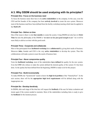A 3. Why DSDM should be used analysing with its principles?
Principle One - Focus on the business need
To focus the business need, there have to be active stakeholders in the company. In this case, even the
CEO and the founder of the company has been actively involved to create the new system. Moreover
most of the business need have been defined from the facility workshop meeting which later be applied in
the MoSCoW.
Principle Two - Deliver on time
One of the issues is there is only four months to create the system. Using DSDM not only have to Strict
Time but also the philosophy of the DSDM is “no more no less just good enough to use”. So it will be
more likely to deliver on time with the good result.
Principle Three - Cooperate and collaborate
Most of the participated from facilitated workshop have collaborated by giving their needs of business.
Moreover Jules, founder and CEO is the very active stakeholders to develop the system. Thus this
collaborations will make system to meet the needs of business later.
Principle Four - Never compromise quality
Form the facilitated workshop, most of the stakeholders have defined the quality for the new system.
Even the CFO who refuses to make the system defined the desired quality of the system if it has been
done. As the quality has been defined from the beginning, DSDM is ready to do for this project.
Principle Five - Build incrementally
To make DSDM, the “Systemwork” needs to know the high level problem of the “NutrarlyNow”. In the
next section, there will be the appropriate high level requirements will be defined along with the
inappropriate one.
Principle Six - Develop iteratively
In DSDM, after each stage of the time box will request the feedback of the user for better evaluation and
iterate again if the system needed to maintain. Most of the stakeholders including Jules is ready to give
the feedback for the iteration process.
 