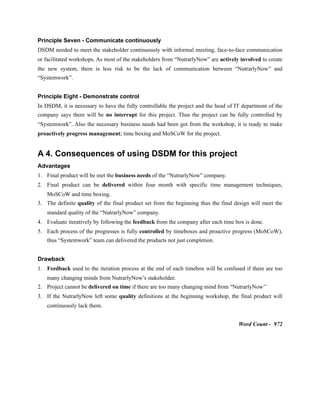 Principle Seven - Communicate continuously
DSDM needed to meet the stakeholder continuously with informal meeting, face-to-face communication
or facilitated workshops. As most of the stakeholders from “NutrarlyNow” are actively involved to create
the new system, there is less risk to be the lack of communication between “NutrarlyNow” and
“Systemwork”.
Principle Eight - Demonstrate control
In DSDM, it is necessary to have the fully controllable the project and the head of IT department of the
company says there will be no interrupt for this project. Thus the project can be fully controlled by
“Systemwork”. Also the necessary business needs had been got from the workshop, it is ready to make
proactively progress management; time boxing and MoSCoW for the project.
A 4. Consequences of using DSDM for this project
Advantages
1. Final product will be met the business needs of the “NutrarlyNow” company.
2. Final product can be delivered within four month with specific time management techniques,
MoSCoW and time boxing.
3. The definite quality of the final product set from the beginning thus the final design will meet the
standard quality of the “NutrarlyNow” company.
4. Evaluate iteratively by following the feedback from the company after each time box is done.
5. Each process of the progresses is fully controlled by timeboxes and proactive progress (MoSCoW),
thus “Systemwork” team can delivered the products not just completion.
Drawback
1. Feedback used to the iteration process at the end of each timebox will be confused if there are too
many changing minds from NutrarlyNow’s stakeholder.
2. Project cannot be delivered on time if there are too many changing mind from “NutrarlyNow’’
3. If the NutrarlyNow left some quality definitions at the beginning workshop, the final product will
continuously lack them.
Word Count - 972
 