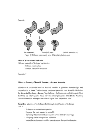 3
Example:
[source: Boothroyd 91]
Figure 2. Different components have different production costs
Effect of Material on Fabrication
Different materials of designed part implies:
Different process plans
Different fabrication processes
Examples ?
Effects of Geometry, Material, Tolerance effects on Assembly
Boothroyd et. al studied many of these to compose a systematic methodology. The
emphasis was to relate Product design, Assembly operations, and Assembly Method to
the single decision factor: the cost. We shall study the Boothroyd method in detail. Note
that there are other systems based on very similar principals: The Hitachi Assembly
Evaluation Method, developed at Hitachi in Japan, used very similar ideas.
Basic idea: reduction of cost of a product through simplification of its design.
How ?
- Reduction of number of components
- Ensuring that parts are easy to assemble
- Increasing the use of standardized parts across entire product range
- Designing with widest possible tolerances
- Material selection must consider manufacturing also, not just function.
 