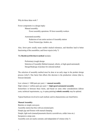 4
Why do these ideas work ?
Fewer components in a design imply:
Manual assembly:
Fewer assembly operations Æ fewer assembly workers
Automated assembly:
Reduction of one entire section of Assembly station
Fewer fixtures/jigs, feeders, etc.
Also, fewer parts usually mean smaller stacked tolerances, and therefore lead to better
functioning of the assemblies, and fewer rejects (why ?)
The Boothroyd-Dewhurst method includes:
Preliminary (rough) design
Selection of Assembly Method (manual, robotic, or high-speed automated)
Design/Redesign of product for selected method
The selection of assembly method must be done at an early stage in the product design
process (why?). One factor that affects this decision is the production volume (that is,
forecast demand).
Low volume (< 1000 parts per year) => manual assembly
High volume (> million parts per year) => high-speed automated assembly
Somewhere in between these limits, and based on some other considerations (labour
costs, technical requirements, e.g. in spray painting) robotic assembly may be optimal.
Typical hardware involved in each method, and its characteristics are listed below.
Manual Assembly:
Benches or simple conveyors
Assembly station has bins with un-oriented parts
Simple jigs and fixtures with manual clamping
Simple, light tools (manual/pneumatic/electric screwdrivers, solder irons etc.)
Inexpensive setup costs
Assembly costs are nearly constant, and independent of volume (why ?)
 