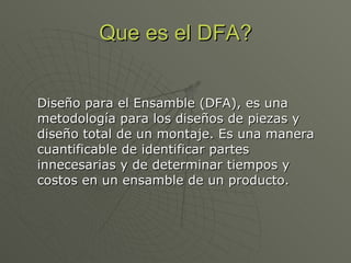 Que es el DFA? Diseño para el Ensamble (DFA), es una metodología para los diseños de piezas y diseño total de un montaje. Es una manera cuantificable de identificar partes innecesarias y de determinar tiempos y costos en un ensamble de un producto.  