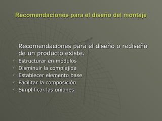 Recomendaciones para el diseño del montaje Recomendaciones para el diseño o rediseño de un producto existe. Estructurar en módulos Disminuir la complejida Establecer elemento base Facilitar la composición Simplificar las uniones 
