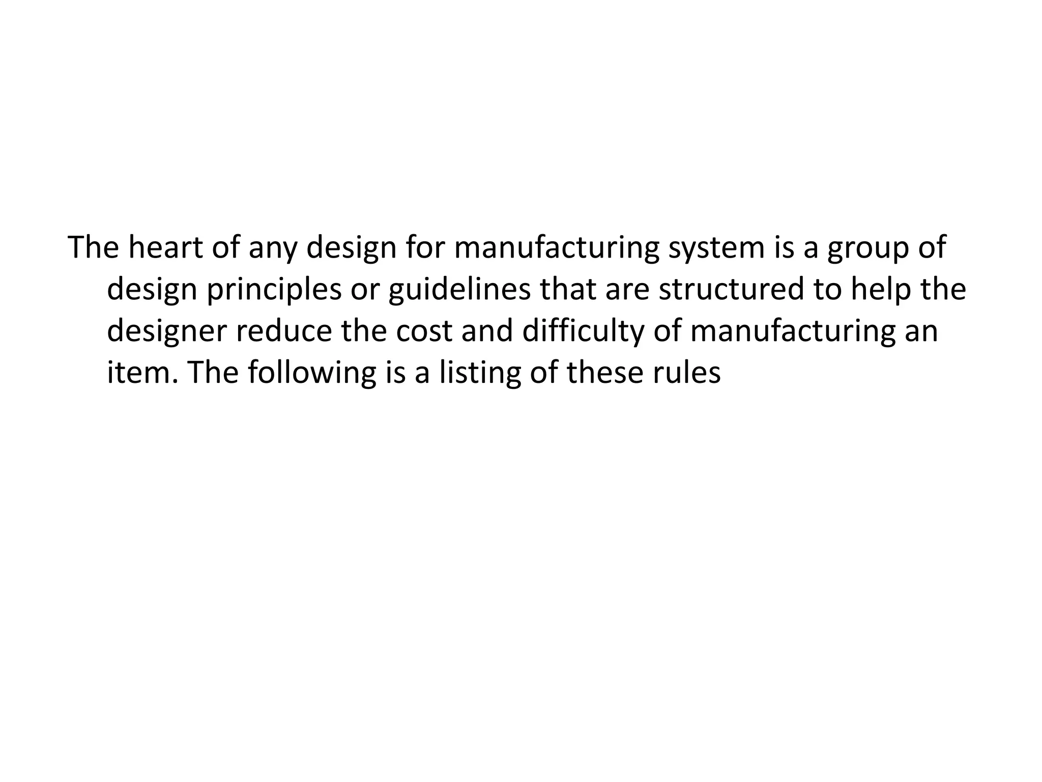 The heart of any design for manufacturing system is a group of
design principles or guidelines that are structured to help the
designer reduce the cost and difficulty of manufacturing an
item. The following is a listing of these rules
 
