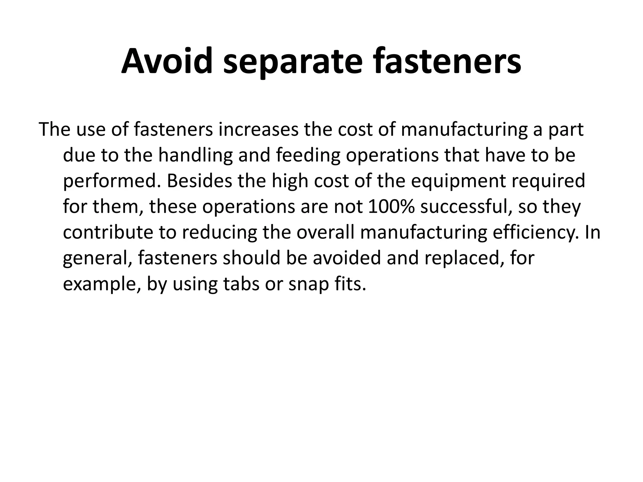 Avoid separate fasteners
The use of fasteners increases the cost of manufacturing a part
due to the handling and feeding operations that have to be
performed. Besides the high cost of the equipment required
for them, these operations are not 100% successful, so they
contribute to reducing the overall manufacturing efficiency. In
general, fasteners should be avoided and replaced, for
example, by using tabs or snap fits.
 