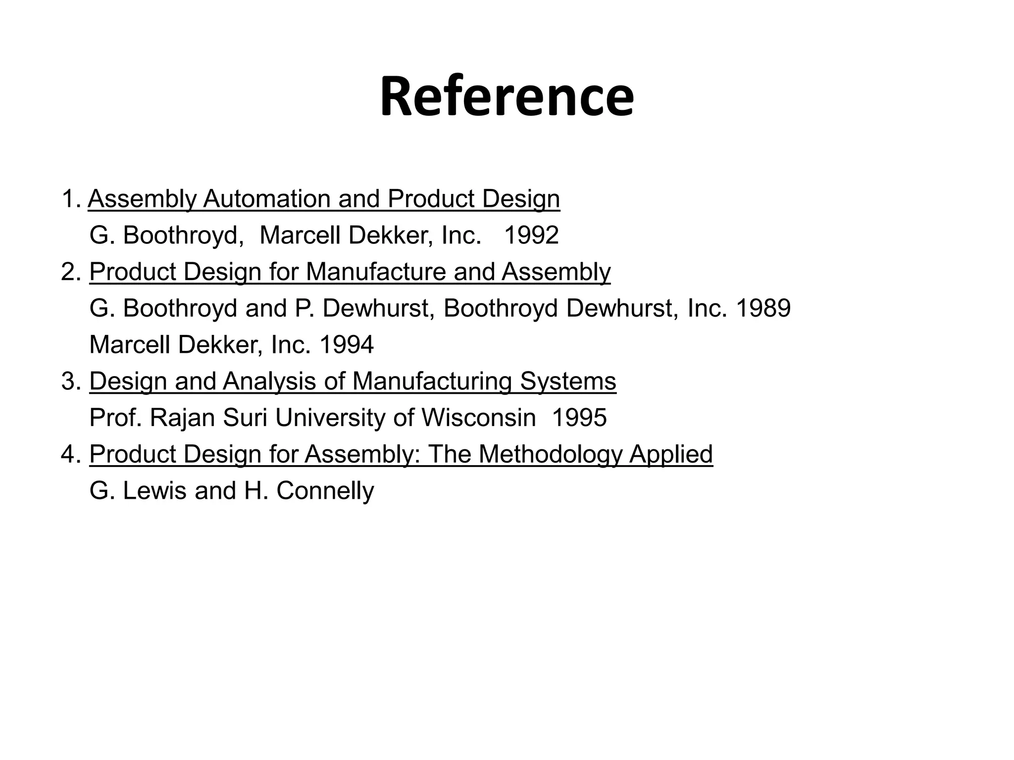 Reference
1. Assembly Automation and Product Design
G. Boothroyd, Marcell Dekker, Inc. 1992
2. Product Design for Manufacture and Assembly
G. Boothroyd and P. Dewhurst, Boothroyd Dewhurst, Inc. 1989
Marcell Dekker, Inc. 1994
3. Design and Analysis of Manufacturing Systems
Prof. Rajan Suri University of Wisconsin 1995
4. Product Design for Assembly: The Methodology Applied
G. Lewis and H. Connelly
 