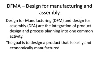 DFMA – Design for manufacturing and
assembly
Design for Manufacturing (DFM) and design for
assembly (DFA) are the integration of product
design and process planning into one common
activity.
The goal is to design a product that is easily and
economically manufactured.
 