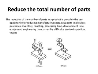 Reduce the total number of parts
The reduction of the number of parts in a product is probably the best
opportunity for reducing manufacturing costs. Less parts implies less
purchases, inventory, handling, processing time, development time,
equipment, engineering time, assembly difficulty, service inspection,
testing
 