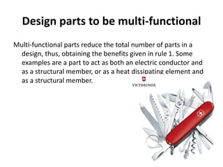 Design parts to be multi-functional
Multi-functional parts reduce the total number of parts in a
design, thus, obtaining the benefits given in rule 1. Some
examples are a part to act as both an electric conductor and
as a structural member, or as a heat dissipating element and
as a structural member.
 