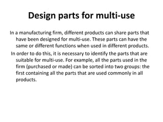 Design parts for multi-use
In a manufacturing firm, different products can share parts that
have been designed for multi-use. These parts can have the
same or different functions when used in different products.
In order to do this, it is necessary to identify the parts that are
suitable for multi-use. For example, all the parts used in the
firm (purchased or made) can be sorted into two groups: the
first containing all the parts that are used commonly in all
products.
 