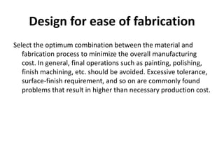 Design for ease of fabrication
Select the optimum combination between the material and
fabrication process to minimize the overall manufacturing
cost. In general, final operations such as painting, polishing,
finish machining, etc. should be avoided. Excessive tolerance,
surface-finish requirement, and so on are commonly found
problems that result in higher than necessary production cost.
 