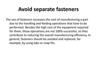 Avoid separate fasteners
The use of fasteners increases the cost of manufacturing a part
due to the handling and feeding operations that have to be
performed. Besides the high cost of the equipment required
for them, these operations are not 100% successful, so they
contribute to reducing the overall manufacturing efficiency. In
general, fasteners should be avoided and replaced, for
example, by using tabs or snap fits.
 