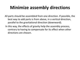 Minimize assembly directions
All parts should be assembled from one direction. If possible, the
best way to add parts is from above, in a vertical direction,
parallel to the gravitational direction (downward).
In this way, the effects of gravity help the assembly process,
contrary to having to compensate for its effect when other
directions are chosen.
 