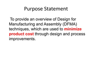 Purpose Statement
To provide an overview of Design for
Manufacturing and Assembly (DFMA)
techniques, which are used to minimize
product cost through design and process
improvements.
 